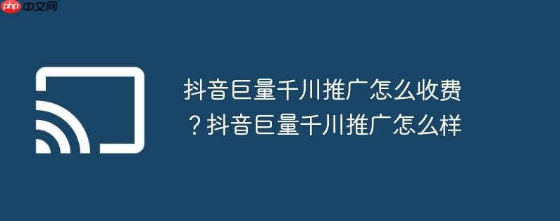 抖音巨量千川推广怎么收费?抖音巨量千川推广怎么样