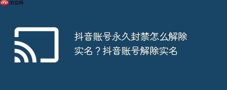 抖音账号永久封禁怎么解除实名?抖音账号解除实名