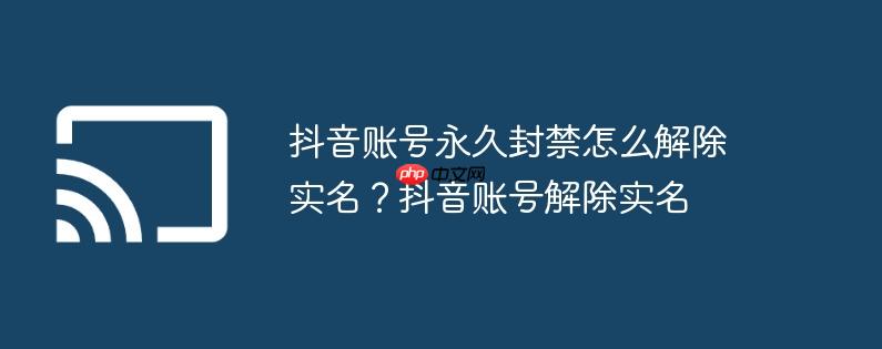 抖音账号永久封禁怎么解除实名？抖音账号解除实名