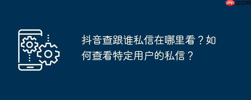 抖音查跟谁私信在哪里看？如何查看特定用户的私信？