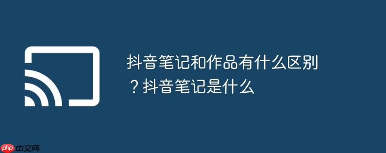 抖音笔记和作品有什么区别？抖音笔记是什么