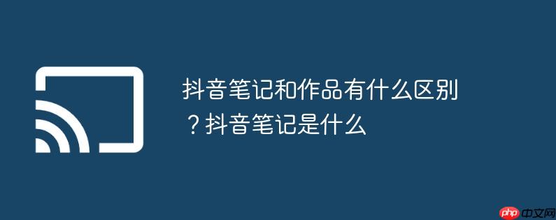 抖音笔记和作品有什么区别?抖音笔记是什么