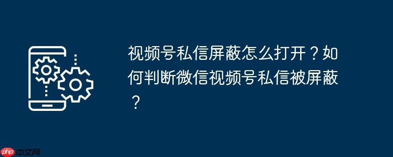视频号私信屏蔽怎么打开？如何判断微信视频号私信被屏蔽？