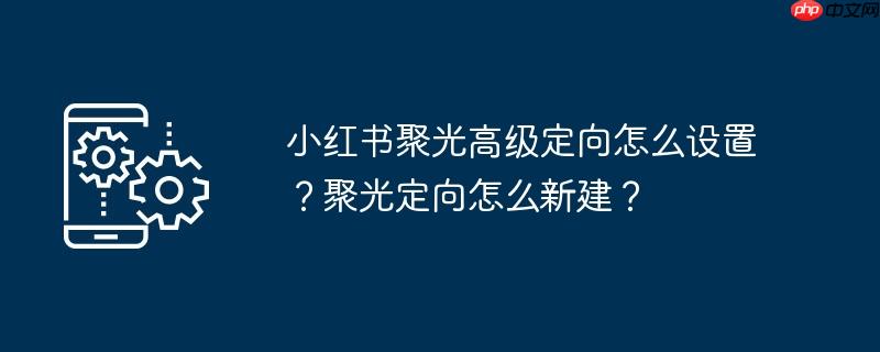 小红书聚光高级定向怎么设置？聚光定向怎么新建？