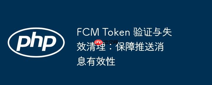 fcm token 验证与失效清理:保障推送消息有效性