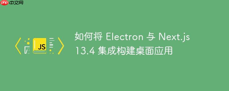 如何将 electron 与 next.js 13.4 集成构建桌面应用