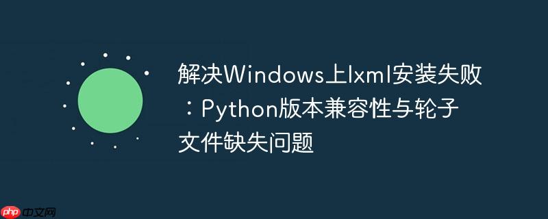 解决Windows上lxml安装失败：Python版本兼容性与轮子文件缺失问题
