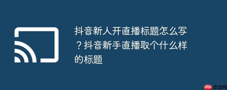 抖音新人开直播标题怎么写？抖音新手直播取个什么样的标题