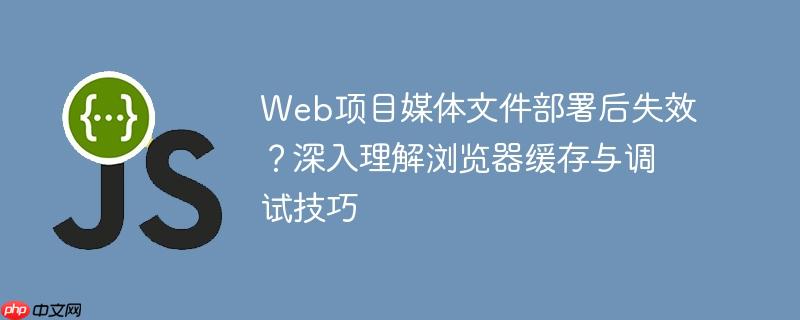 Web项目媒体文件部署后失效？深入理解浏览器缓存与调试技巧
