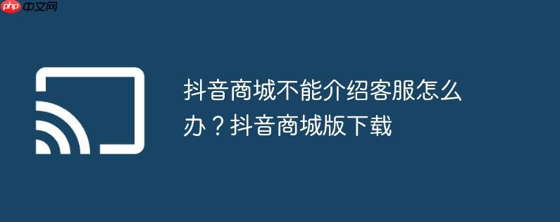 抖音商城不能介绍客服怎么办？抖音商城版下载