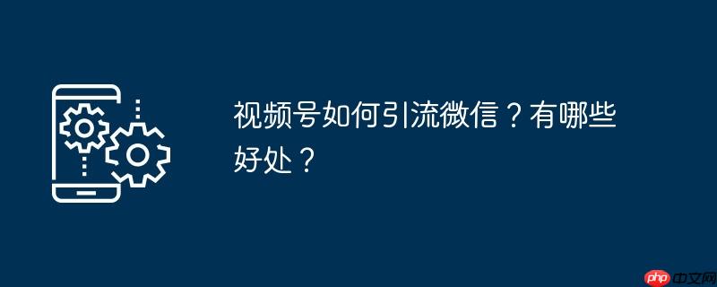 视频号如何引流微信?有哪些好处?