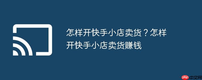 怎样开快手小店卖货?怎样开快手小店卖货赚钱