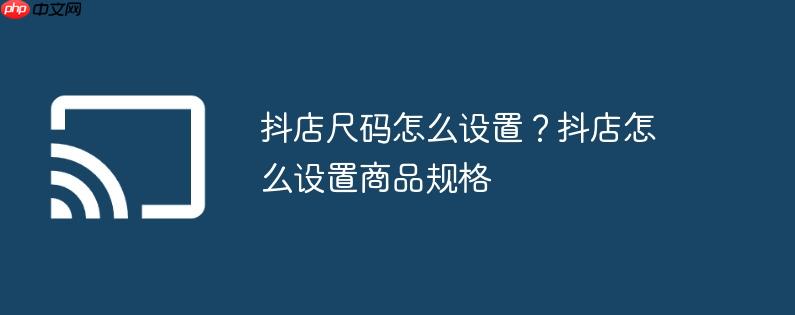 抖店尺码怎么设置?抖店怎么设置商品规格
