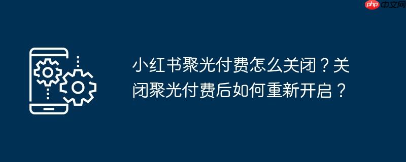 小红书聚光付费怎么关闭？关闭聚光付费后如何重新开启？