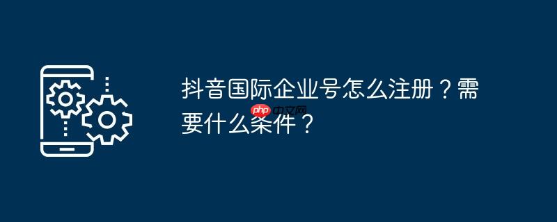 抖音国际企业号怎么注册？需要什么条件？