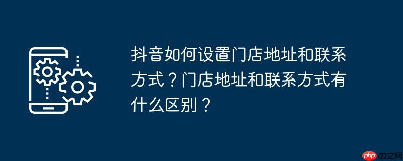 抖音如何设置门店地址和联系方式？门店地址和联系方式有什么区别？