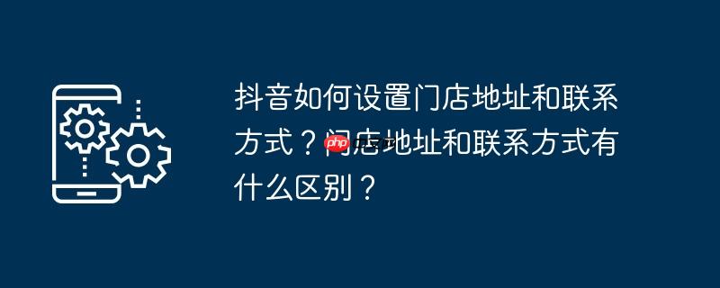 抖音如何设置门店地址和联系方式?门店地址和联系方式有什么区别?