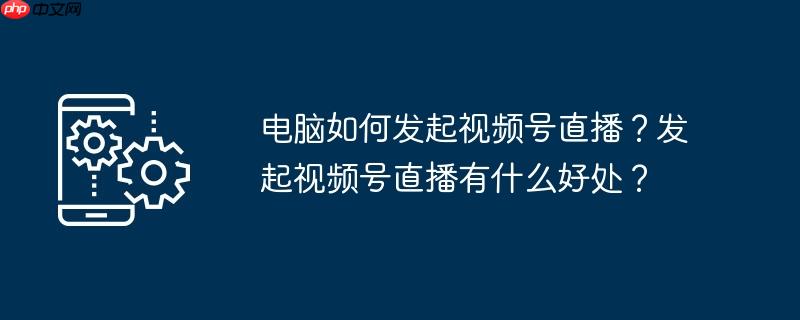 电脑如何发起视频号直播？发起视频号直播有什么好处？