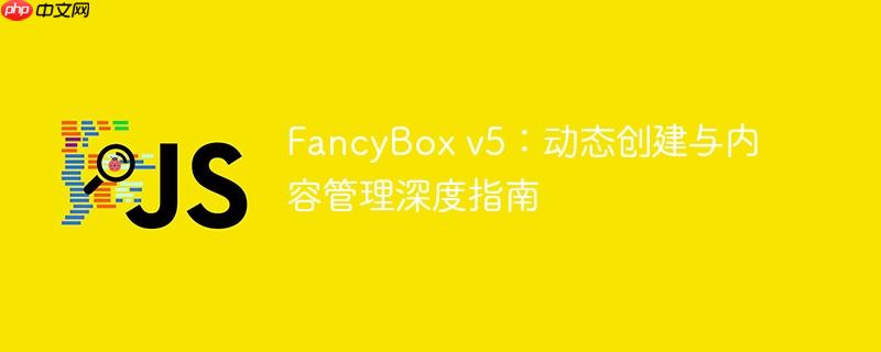 FancyBox v5：动态创建与内容管理深度指南