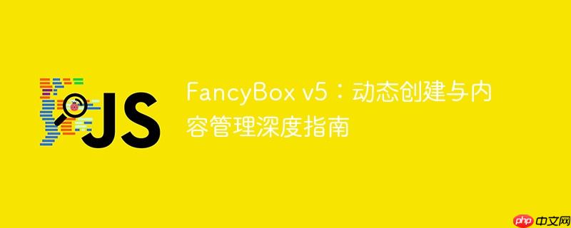 fancybox v5：动态创建与内容管理深度指南