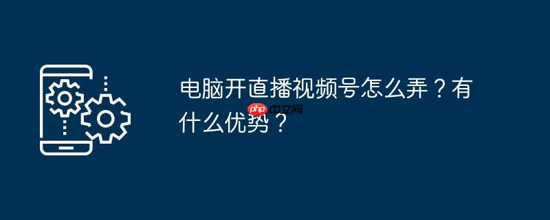 电脑开直播视频号怎么弄？有什么优势？