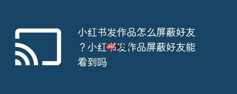小红书发作品怎么屏蔽好友?小红书发作品屏蔽好友能看到吗