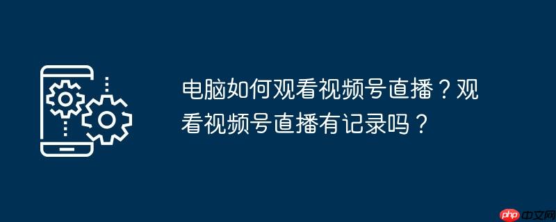 电脑如何观看视频号直播?观看视频号直播有记录吗?