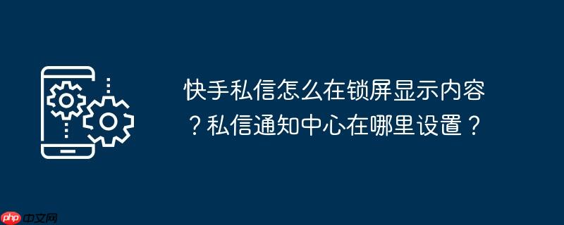 快手私信怎么在锁屏显示内容?私信通知中心在哪里设置?