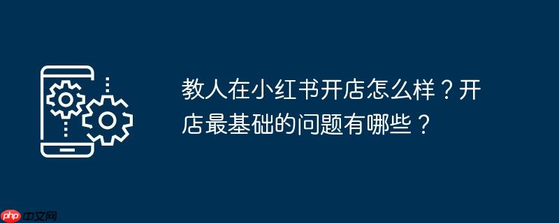 教人在小红书开店怎么样?开店最基础的问题有哪些?