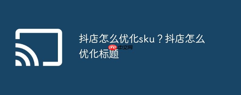 抖店怎么优化sku？抖店怎么优化标题