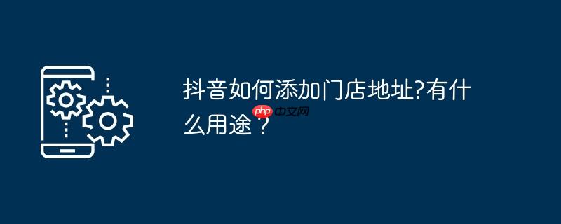 抖音如何添加门店地址?有什么用途？