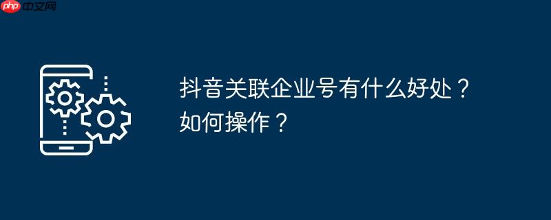 抖音关联企业号有什么好处?如何操作?