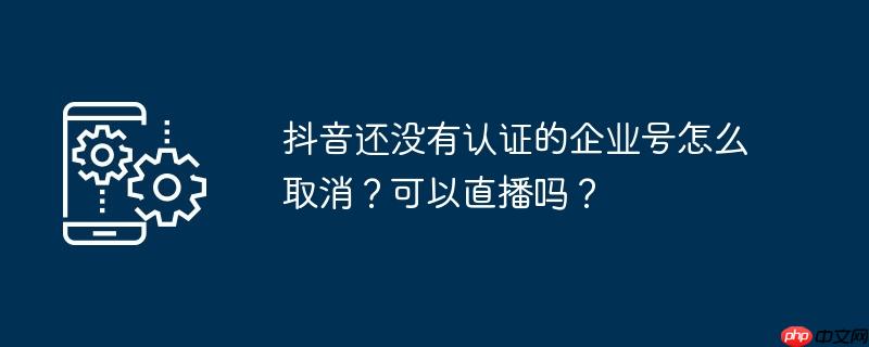 抖音还没有认证的企业号怎么取消?可以直播吗?