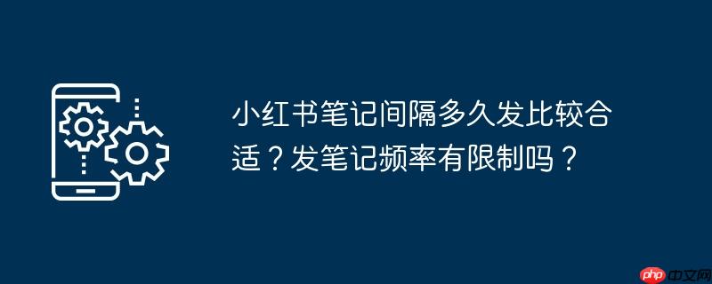 小红书笔记间隔多久发比较合适？发笔记频率有限制吗？