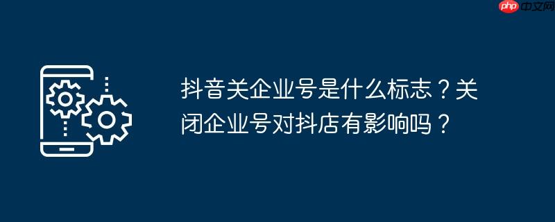抖音关企业号是什么标志?关闭企业号对抖店有影响吗?