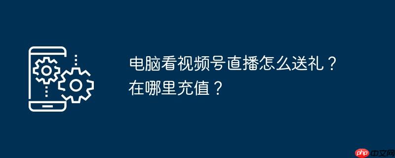 电脑看视频号直播怎么送礼？在哪里充值？