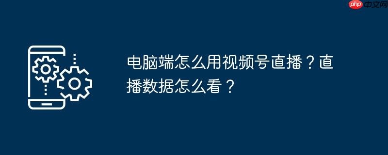 电脑端视频号私信在哪里 电脑端视频号直播怎么看在线人数