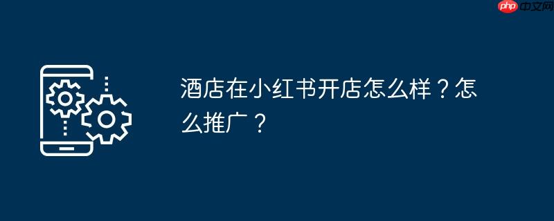 酒店在小红书开店怎么样？怎么推广？