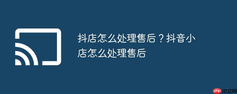 抖店怎么处理售后？抖音小店怎么处理售后