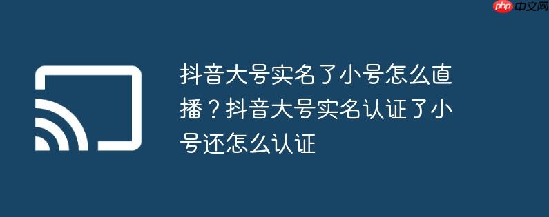 抖音大号实名了小号怎么直播？抖音大号实名认证了小号还怎么认证