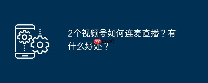2个视频号如何连麦直播?有什么好处?