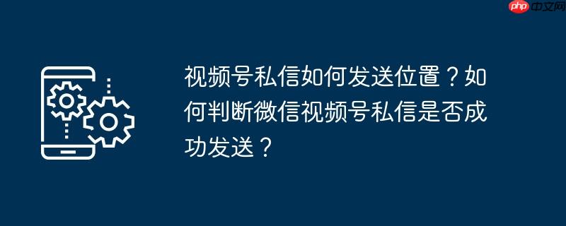 视频号私信如何发送位置?如何判断微信视频号私信是否成功发送?