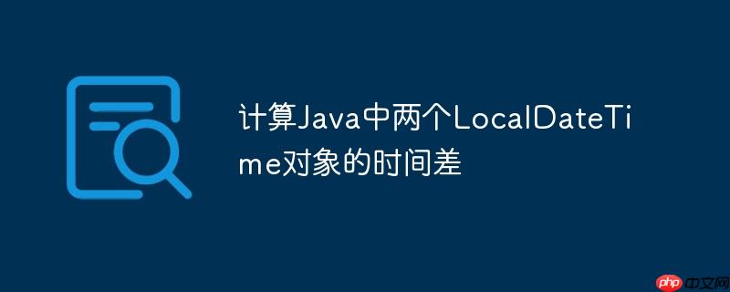 计算Java中两个LocalDateTime对象的时间差