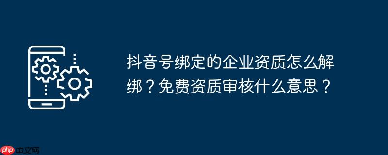 抖音号绑定的企业资质怎么解绑？免费资质审核什么意思？