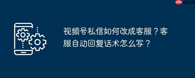 视频号私信如何改成客服?客服自动回复话术怎么写?