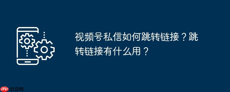 视频号私信如何跳转链接？跳转链接有什么用？