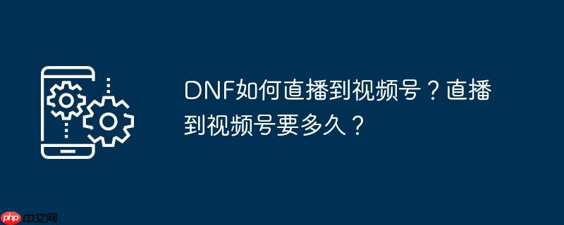 DNF如何直播到视频号？直播到视频号要多久？