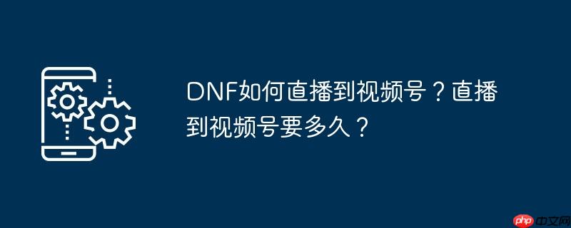 DNF如何直播到视频号？直播到视频号要多久？