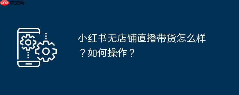 小红书无店铺直播带货怎么样？如何操作？