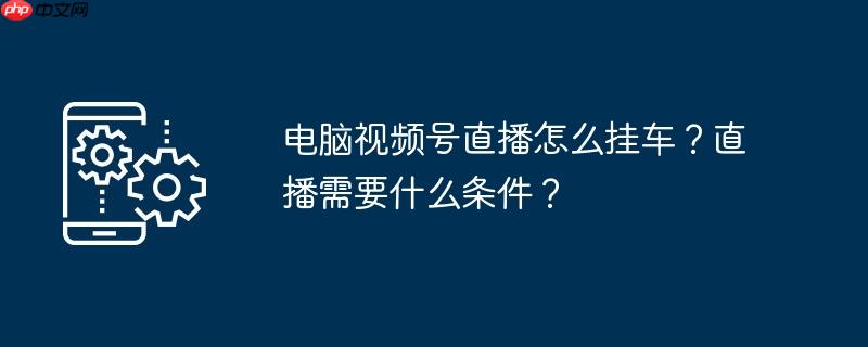 电脑视频号直播怎么挂车？直播需要什么条件？
